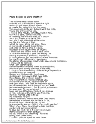 www.PoemHunter.com - The World's Poetry Archive 32
Paula Becker to Clara Westhoff
The autumn feels slowed down,
summer still holds on here, even the light
seems to last longer than it should
or maybe I'm using it to the thin edge.
The moon rolls in the air. I didn't want this child.
You're the only one I've told.
I want a child maybe, someday, but not now.
Otto has a calm, complacent way
of following me with his eyes, as if to say
Soon you'll have your hands full!
And yes, I will; this child will be mine
not his, the failures, if I fail
will all be mine. We're not good, Clara,
at learning to prevent these things,
and once we have a child it is ours.
But lately I feel beyond Otto or anyone.
I know now the kind of work I have to do.
It takes such energy! I have the feeling I'm
moving somewhere, patiently, impatiently,
in my loneliness. I'm looking everywhere in nature
for new forms, old forms in new places,
the planes of an antique mouth, let's say, among the leaves.
I know and do not know
what I am searching for.
Remember those months in the studio together,
you up to your strong forearms in wet clay,
I trying to make something of the strange impressions
assailing me--the Japanese
flowers and birds on silk, the drunks
sheltering in the Louvre, that river-light,
those faces...Did we know exactly
why we were there? Paris unnerved you,
you found it too much, yet you went on
with your work...and later we met there again,
both married then, and I thought you and Rilke
both seemed unnerved. I felt a kind of joylessness
between you. Of course he and I
have had our difficulties. Maybe I was jealous
of him, to begin with, taking you from me,
maybe I married Otto to fill up
my loneliness for you.
Rainer, of course, knows more than Otto knows,
he believes in women. But he feeds on us,
like all of them. His whole life, his art
is protected by women. Which of us could say that?
Which of us, Clara, hasn't had to take that leap
out beyond our being women
to save our work? or is it to save ourselves?
Marriage is lonelier than solitude.
Do you know: I was dreaming I had died
giving birth to the child.
I couldn't paint or speak or even move.
 