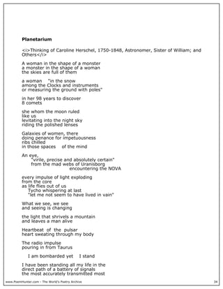 www.PoemHunter.com - The World's Poetry Archive 34
Planetarium
<i>Thinking of Caroline Herschel, 1750-1848, Astronomer, Sister of William; and
Others</i>
A woman in the shape of a monster
a monster in the shape of a woman
the skies are full of them
a woman "in the snow
among the Clocks and instruments
or measuring the ground with poles"
in her 98 years to discover
8 comets
she whom the moon ruled
like us
levitating into the night sky
riding the polished lenses
Galaxies of women, there
doing penance for impetuousness
ribs chilled
in those spaces of the mind
An eye,
"virile, precise and absolutely certain"
from the mad webs of Uranisborg
encountering the NOVA
every impulse of light exploding
from the core
as life flies out of us
Tycho whispering at last
"let me not seem to have lived in vain"
What we see, we see
and seeing is changing
the light that shrivels a mountain
and leaves a man alive
Heartbeat of the pulsar
heart sweating through my body
The radio impulse
pouring in from Taurus
I am bombarded yet I stand
I have been standing all my life in the
direct path of a battery of signals
the most accurately transmitted most
 
