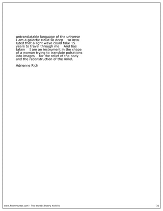 www.PoemHunter.com - The World's Poetry Archive 35
untranslatable language of the universe
I am a galactic cloud so deep so invo-
luted that a light wave could take 15
years to travel through me And has
taken I am an instrument in the shape
of a woman trying to translate pulsations
into images for the relief of the body
and the reconstruction of the mind.
Adrienne Rich
 