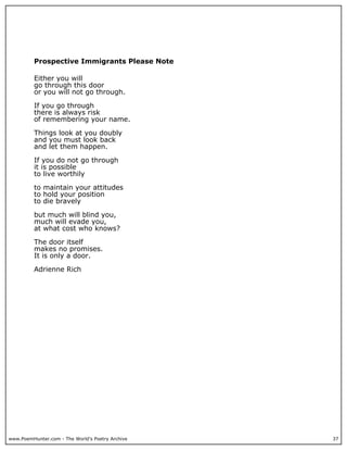 www.PoemHunter.com - The World's Poetry Archive 37
Prospective Immigrants Please Note
Either you will
go through this door
or you will not go through.
If you go through
there is always risk
of remembering your name.
Things look at you doubly
and you must look back
and let them happen.
If you do not go through
it is possible
to live worthily
to maintain your attitudes
to hold your position
to die bravely
but much will blind you,
much will evade you,
at what cost who knows?
The door itself
makes no promises.
It is only a door.
Adrienne Rich
 