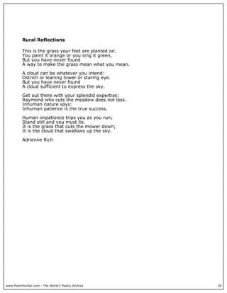 www.PoemHunter.com - The World's Poetry Archive 38
Rural Reflections
This is the grass your feet are planted on.
You paint it orange or you sing it green,
But you have never found
A way to make the grass mean what you mean.
A cloud can be whatever you intend:
Ostrich or leaning tower or staring eye.
But you have never found
A cloud sufficient to express the sky.
Get out there with your splendid expertise;
Raymond who cuts the meadow does not less.
Inhuman nature says:
Inhuman patience is the true success.
Human impatience trips you as you run;
Stand still and you must lie.
It is the grass that cuts the mower down;
It is the cloud that swallows up the sky.
Adrienne Rich
 