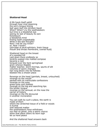 www.PoemHunter.com - The World's Poetry Archive 39
Shattered Head
A life hauls itself uphill
through hoar-mist steaming
the sun's tongue licking
leaf upon leaf into stricken liquid
When? When? cry the soothseekers
but time is a bloodshot eye
seeing its last of beauty its own
foreclosure
a bloodshot mind
finding itself unspeakable
What is the last thought?
Now I will let you know?
or, Now I know?
(porridge of skull-splinters, brain tissue
mouth and throat membrane, cranial fluid)
Shattered head on the breast
of a wooded hill
Laid down there endlessly so
tendrils soaked into matted compose
became a root
torqued over the faint springhead
groin whence illegible
matter leaches: worm-borings, spurts of silt
volumes of sporic changes
hair long blown into far follicles
blasted into a chosen place
Revenge on the head (genitals, breast, untouched)
revenge on the mouth
packed with its inarticulate confessions
revenge on the eyes
green-gray and restless
revenge on the big and searching lips
the tender tongue
revenge on the sensual, on the nose the
carrier of history
revenge on the life devoured
in another incineration
You can walk by such a place, the earth is
made of them
where the stretched tissue of a field or woods
is humid
with beloved matter
the soothseekers have withdrawn
you feel no ghost, only a sporic chorus
when that place utters its worn sigh
let us have peace
And the shattered head answers back
 