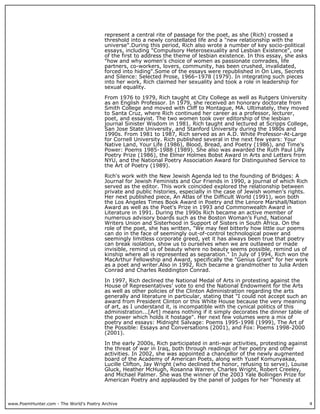 www.PoemHunter.com - The World's Poetry Archive 4
represent a central rite of passage for the poet, as she (Rich) crossed a
threshold into a newly constellated life and a "new relationship with the
universe".During this period, Rich also wrote a number of key socio-political
essays, including "Compulsory Heterosexuality and Lesbian Existence", one
of the first to address the theme of lesbian existence. In this essay, she asks
"how and why women's choice of women as passionate comrades, life
partners, co-workers, lovers, community, has been crushed, invalidated,
forced into hiding".Some of the essays were republished in On Lies, Secrets
and Silence: Selected Prose, 1966–1978 (1979). In integrating such pieces
into her work, Rich claimed her sexuality and took a role in leadership for
sexual equality.
From 1976 to 1979, Rich taught at City College as well as Rutgers University
as an English Professor. In 1979, she received an honorary doctorate from
Smith College and moved with Cliff to Montague, MA. Ultimately, they moved
to Santa Cruz, where Rich continued her career as a professor, lecturer,
poet, and essayist. The two women took over editorship of the lesbian
journal Sinister Wisdom in 1981. Rich taught and lectured at Scripps College,
San Jose State University, and Stanford University during the 1980s and
1990s. From 1981 to 1987, Rich served as an A.D. White Professor-At-Large
for Cornell University. Rich published several in the next few years: Your
Native Land, Your Life (1986), Blood, Bread, and Poetry (1986), and Time’s
Power: Poems 1985-1988 (1989). She also was awarded the Ruth Paul Lilly
Poetry Prize (1986), the Elmer Holmes Bobst Award in Arts and Letters from
NYU, and the National Poetry Association Award for Distinguished Service to
the Art of Poetry (1989).
Rich's work with the New Jewish Agenda led to the founding of Bridges: A
Journal for Jewish Feminists and Our Friends in 1990, a journal of which Rich
served as the editor. This work coincided explored the relationship between
private and public histories, especially in the case of Jewish women's rights.
Her next published piece, An Atlas of the Difficult World (1991), won both
the Los Angeles Times Book Award in Poetry and the Lenore Marshall/Nation
Award as well as the Poet's Prize in 1993 and Commonwealth Award in
Literature in 1991. During the 1990s Rich became an active member of
numerous advisory boards such as the Boston Woman’s Fund, National
Writers Union and Sisterhood in Support of Sisters in South Africa. On the
role of the poet, she has written, "We may feel bitterly how little our poems
can do in the face of seemingly out-of-control technological power and
seemingly limitless corporate greed, yet it has always been true that poetry
can break isolation, show us to ourselves when we are outlawed or made
invisible, remind us of beauty where no beauty seems possible, remind us of
kinship where all is represented as separation." In July of 1994, Rich won the
MacArthur Fellowship and Award, specifically the "Genius Grant" for her work
as a poet and writer.Also in 1992, Rich became a grandmother to Julia Arden
Conrad and Charles Reddington Conrad.
In 1997, Rich declined the National Medal of Arts in protesting against the
House of Representatives’ vote to end the National Endowment for the Arts
as well as other policies of the Clinton Administration regarding the arts
generally and literature in particular, stating that "I could not accept such an
award from President Clinton or this White House because the very meaning
of art, as I understand it, is incompatible with the cynical politics of this
administration...[Art] means nothing if it simply decorates the dinner table of
the power which holds it hostage". Her next few volumes were a mix of
poetry and essays: Midnight Salvage: Poems 1995-1998 (1999), The Art of
the Possible: Essays and Conversations (2001), and Fox: Poems 1998-2000
(2001).
In the early 2000s, Rich participated in anti-war activities, protesting against
the threat of war in Iraq, both through readings of her poetry and other
activities. In 2002, she was appointed a chancellor of the newly augmented
board of the Academy of American Poets, along with Yusef Komunyakaa,
Lucille Clifton, Jay Wright (who declined the honor, refusing to serve), Louise
Gluck, Heather McHugh, Rosanna Warren, Charles Wright, Robert Creeley,
and Michael Palmer. She was the winner of the 2003 Yale Bollingen Prize for
American Poetry and applauded by the panel of judges for her “honesty at
 