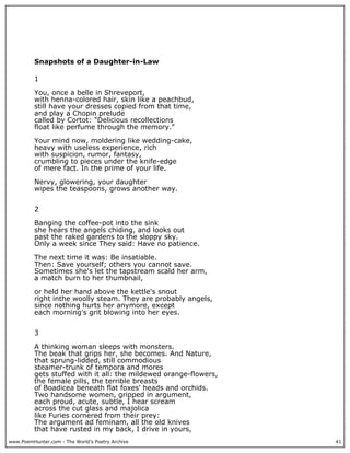 www.PoemHunter.com - The World's Poetry Archive 41
Snapshots of a Daughter-in-Law
1
You, once a belle in Shreveport,
with henna-colored hair, skin like a peachbud,
still have your dresses copied from that time,
and play a Chopin prelude
called by Cortot: "Delicious recollections
float like perfume through the memory."
Your mind now, moldering like wedding-cake,
heavy with useless experience, rich
with suspicion, rumor, fantasy,
crumbling to pieces under the knife-edge
of mere fact. In the prime of your life.
Nervy, glowering, your daughter
wipes the teaspoons, grows another way.
2
Banging the coffee-pot into the sink
she hears the angels chiding, and looks out
past the raked gardens to the sloppy sky.
Only a week since They said: Have no patience.
The next time it was: Be insatiable.
Then: Save yourself; others you cannot save.
Sometimes she's let the tapstream scald her arm,
a match burn to her thumbnail,
or held her hand above the kettle's snout
right inthe woolly steam. They are probably angels,
since nothing hurts her anymore, except
each morning's grit blowing into her eyes.
3
A thinking woman sleeps with monsters.
The beak that grips her, she becomes. And Nature,
that sprung-lidded, still commodious
steamer-trunk of tempora and mores
gets stuffed with it all: the mildewed orange-flowers,
the female pills, the terrible breasts
of Boadicea beneath flat foxes' heads and orchids.
Two handsome women, gripped in argument,
each proud, acute, subtle, I hear scream
across the cut glass and majolica
like Furies cornered from their prey:
The argument ad feminam, all the old knives
that have rusted in my back, I drive in yours,
 