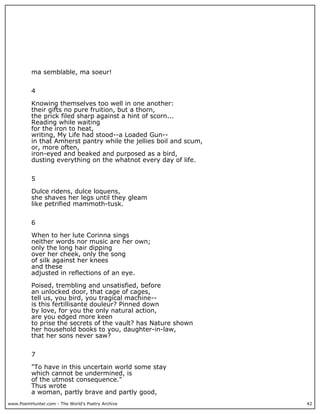 www.PoemHunter.com - The World's Poetry Archive 42
ma semblable, ma soeur!
4
Knowing themselves too well in one another:
their gifts no pure fruition, but a thorn,
the prick filed sharp against a hint of scorn...
Reading while waiting
for the iron to heat,
writing, My Life had stood--a Loaded Gun--
in that Amherst pantry while the jellies boil and scum,
or, more often,
iron-eyed and beaked and purposed as a bird,
dusting everything on the whatnot every day of life.
5
Dulce ridens, dulce loquens,
she shaves her legs until they gleam
like petrified mammoth-tusk.
6
When to her lute Corinna sings
neither words nor music are her own;
only the long hair dipping
over her cheek, only the song
of silk against her knees
and these
adjusted in reflections of an eye.
Poised, trembling and unsatisfied, before
an unlocked door, that cage of cages,
tell us, you bird, you tragical machine--
is this fertillisante douleur? Pinned down
by love, for you the only natural action,
are you edged more keen
to prise the secrets of the vault? has Nature shown
her household books to you, daughter-in-law,
that her sons never saw?
7
"To have in this uncertain world some stay
which cannot be undermined, is
of the utmost consequence."
Thus wrote
a woman, partly brave and partly good,
 