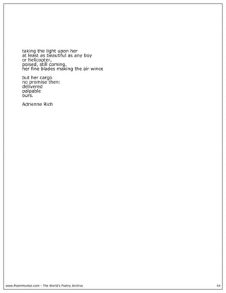 www.PoemHunter.com - The World's Poetry Archive 44
taking the light upon her
at least as beautiful as any boy
or helicopter,
poised, still coming,
her fine blades making the air wince
but her cargo
no promise then:
delivered
palpable
ours.
Adrienne Rich
 