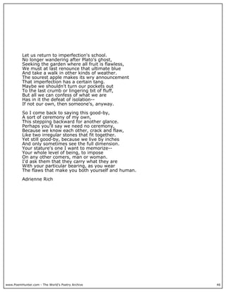 www.PoemHunter.com - The World's Poetry Archive 46
Let us return to imperfection's school.
No longer wandering after Plato's ghost,
Seeking the garden where all fruit is flawless,
We must at last renounce that ultimate blue
And take a walk in other kinds of weather.
The sourest apple makes its wry announcement
That imperfection has a certain tang.
Maybe we shouldn't turn our pockets out
To the last crumb or lingering bit of fluff,
But all we can confess of what we are
Has in it the defeat of isolation--
If not our own, then someone's, anyway.
So I come back to saying this good-by,
A sort of ceremony of my own,
This stepping backward for another glance.
Perhaps you'll say we need no ceremony,
Because we know each other, crack and flaw,
Like two irregular stones that fit together.
Yet still good-by, because we live by inches
And only sometimes see the full dimension.
Your stature's one I want to memorize--
Your whole level of being, to impose
On any other comers, man or woman.
I'd ask them that they carry what they are
With your particular bearing, as you wear
The flaws that make you both yourself and human.
Adrienne Rich
 