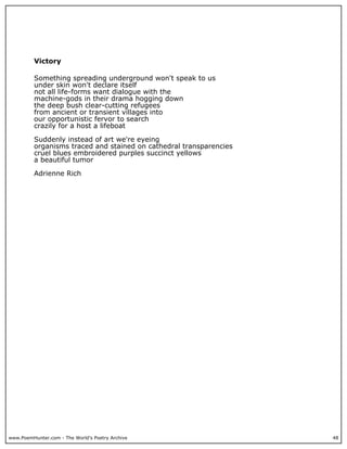 www.PoemHunter.com - The World's Poetry Archive 48
Victory
Something spreading underground won't speak to us
under skin won't declare itself
not all life-forms want dialogue with the
machine-gods in their drama hogging down
the deep bush clear-cutting refugees
from ancient or transient villages into
our opportunistic fervor to search
crazily for a host a lifeboat
Suddenly instead of art we're eyeing
organisms traced and stained on cathedral transparencies
cruel blues embroidered purples succinct yellows
a beautiful tumor
Adrienne Rich
 