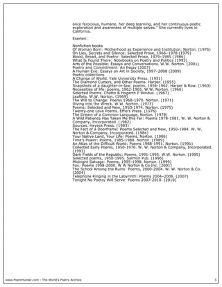 www.PoemHunter.com - The World's Poetry Archive 5
once ferocious, humane, her deep learning, and her continuous poetic
exploration and awareness of multiple selves.” She currently lives in
California.
Eserleri:
Nonfiction books
Of Woman Born: Motherhood as Experience and Institution. Norton. (1976)
On Lies, Secrets and Silence: Selected Prose, 1966–1978 (1979)
Blood, Bread, and Poetry: Selected Prose, 1979–1985 (1986)
What Is Found There: Notebooks on Poetry and Politics (1993)
Arts of the Possible: Essays and Conversations. W.W. Norton. (2001)
Poetry and Commitment: An Essay (2007)
A Human Eye: Essays on Art in Society, 1997–2008 (2009)
Poetry collections
A Change of World. Yale University Press. (1951)
The Diamond Cutters, and Other Poems. Harper. (1955)
Snapshots of a daughter-in-law: poems, 1954-1962. Harper & Row. (1963)
Necessities of life: poems, 1962-1965. W.W. Norton. (1966)
Selected Poems. Chatto & Hogarth P Windus. (1967)
Leaflets. W.W. Norton. (1969)
The Will to Change: Poems 1968-1970. Norton. (1971)
Diving into the Wreck. W.W. Norton. (1973)
Poems: Selected and New, 1950-1974. Norton. (1975)
Twenty-one Love Poems. Effie's Press. (1976)
The Dream of a Common Language. Norton. (1978)
A Wild Patience Has Taken Me this Far: Poems 1978-1981. W. W. Norton &
Company, Incorporated. (1982)
Sources. Heyeck Press. (1983)
The Fact of a Doorframe: Poems Selected and New, 1950-1984. W. W.
Norton & Company, Incorporated. (1984)
Your Native Land, Your Life: Poems. Norton. (1986)
Time’s Power: Poems, 1985-1988. Norton. (1989)
An Atlas of the Difficult World: Poems 1988-1991. Norton. (1991)
Collected Early Poems, 1950-1970. W. W. Norton & Company, Incorporated.
(1993)
Dark Fields of the Republic: Poems, 1991-1995. W.W. Norton. (1995)
Selected poems, 1950-1995. Salmon Pub. (1996)
Midnight Salvage: Poems, 1995-1998. Norton. (1999)
Fox: Poems 1998-2000. W W Norton & Co Inc. (2001)
The School Among the Ruins: Poems, 2000-2004. W. W. Norton & Co.
(2004)
Telephone Ringing in the Labyrinth: Poems 2004–2006. (2007)
Tonight No Poetry Will Serve: Poems 2007-2010. (2010)
 