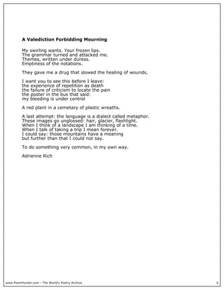 www.PoemHunter.com - The World's Poetry Archive 6
A Valediction Forbidding Mourning
My swirling wants. Your frozen lips.
The grammar turned and attacked me.
Themes, written under duress.
Emptiness of the notations.
They gave me a drug that slowed the healing of wounds.
I want you to see this before I leave:
the experience of repetition as death
the failure of criticism to locate the pain
the poster in the bus that said:
my bleeding is under control
A red plant in a cemetary of plastic wreaths.
A last attempt: the language is a dialect called metaphor.
These images go unglossed: hair, glacier, flashlight.
When I think of a landscape I am thinking of a time.
When I talk of taking a trip I mean forever.
I could say: those mountains have a meaning
but further than that I could not say.
To do something very common, in my own way.
Adrienne Rich
 