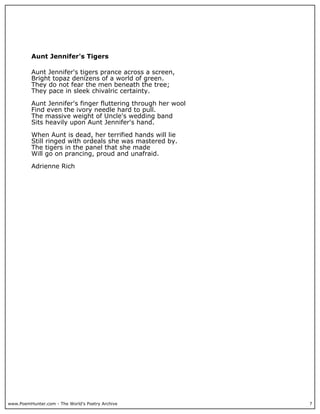 www.PoemHunter.com - The World's Poetry Archive 7
Aunt Jennifer's Tigers
Aunt Jennifer's tigers prance across a screen,
Bright topaz denizens of a world of green.
They do not fear the men beneath the tree;
They pace in sleek chivalric certainty.
Aunt Jennifer's finger fluttering through her wool
Find even the ivory needle hard to pull.
The massive weight of Uncle's wedding band
Sits heavily upon Aunt Jennifer's hand.
When Aunt is dead, her terrified hands will lie
Still ringed with ordeals she was mastered by.
The tigers in the panel that she made
Will go on prancing, proud and unafraid.
Adrienne Rich
 