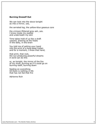 www.PoemHunter.com - The World's Poetry Archive 8
Burning Oneself Out
We can look into the stove tonight
as into a mirror, yes,
the serrated log, the yellow-blue gaseous core
the crimson-flittered grey ash, yes.
I know inside my eyelids
and underneath my skin
Time takes hold of us like a draft
upward, drawing at the heats
in the belly, in the brain
You told me of setting your hand
into the print of a long-dead Indian
and for a moment, I knew that hand,
that print, that rock,
the sun producing powerful dreams
A word can do this
or, as tonight, the mirror of the fire
of my mind, burning as if it could go on
burning itself, burning down
feeding on everything
till there is nothing in life
that has not fed that fire
Adrienne Rich
 