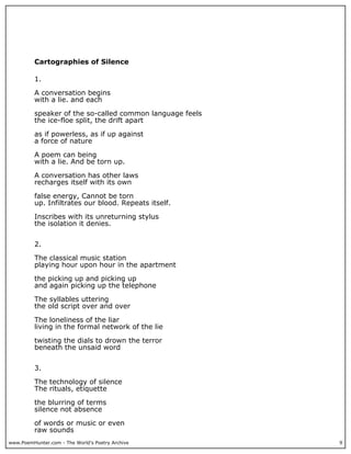 www.PoemHunter.com - The World's Poetry Archive 9
Cartographies of Silence
1.
A conversation begins
with a lie. and each
speaker of the so-called common language feels
the ice-floe split, the drift apart
as if powerless, as if up against
a force of nature
A poem can being
with a lie. And be torn up.
A conversation has other laws
recharges itself with its own
false energy, Cannot be torn
up. Infiltrates our blood. Repeats itself.
Inscribes with its unreturning stylus
the isolation it denies.
2.
The classical music station
playing hour upon hour in the apartment
the picking up and picking up
and again picking up the telephone
The syllables uttering
the old script over and over
The loneliness of the liar
living in the formal network of the lie
twisting the dials to drown the terror
beneath the unsaid word
3.
The technology of silence
The rituals, etiquette
the blurring of terms
silence not absence
of words or music or even
raw sounds
 