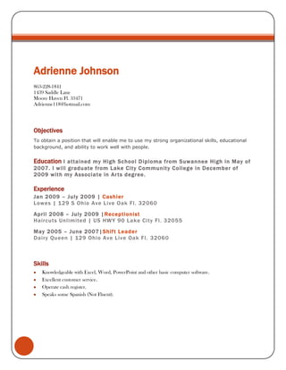 Adrienne Johnson863-228-18411439 Saddle LaneMoore Haven Fl. 33471Adrienne118@hotmail.com<br />Objectives<br />To obtain a position that will enable me to use my strong organizational skills, educational background, and ability to work well with people.<br />Education I attained my High School Diploma from Suwannee High in May of 2007. I will graduate from Lake City Community College in December of 2009 with my Associate in Arts degree.<br />Experience<br />Jan 2009 – July 2009 | Cashier<br />Lowes | 129 S Ohio Ave Live Oak Fl. 32060<br />April 2008 – July 2009 |Receptionist<br />Haircuts Unlimited | US HWY 90 Lake City Fl. 32055<br />May 2005 – June 2007|Shift Leader<br />Dairy Queen | 129 Ohio Ave Live Oak Fl. 32060<br />Skills<br />Knowledgeable with Excel, Word, PowerPoint and other basic computer software.<br />Excellent customer service.<br />Operate cash register. <br />Speaks some Spanish (Not Fluent).<br />References available upon request.<br />