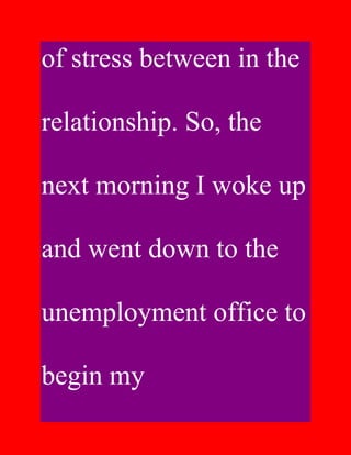 of stress between in the

relationship. So, the

next morning I woke up

and went down to the

unemployment office to

begin my
 