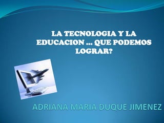 LA TECNOLOGIA Y LA EDUCACION … QUE PODEMOS LOGRAR? ADRIANA MARIA DUQUE JIMENEZ 