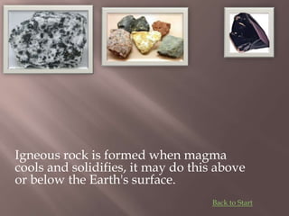 Igneous rock is formed when magma
cools and solidifies, it may do this above
or below the Earth's surface.
Back to Start
 