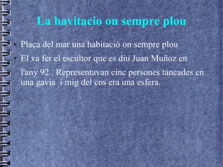 La havitacio on sempre plou
● Plaça del mar una habitació on sempre plou
● El va fer el escultor que es diu Juan Muñoz en
l'any 92 . Representavan cinc persones tancades en
una gavia i mig del cos era una esfera.
 