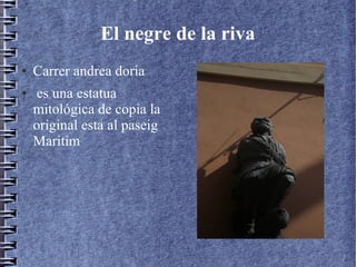 El negre de la riva
● Carrer andrea doria
● es una estatua
mitológica de copia la
original esta al paseig
Maritim
 