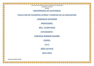 UNIVERSIDAD DE GUAYAQUIL
FACULTAD DE FILOSOFIA LETRAS Y CIENCIAS DE LA EDUCACION
COMERCIO EXTERIOR
MANABI
ADRIANA BORBOR BAJAÑA
UNIVERSIDAD DE GUAYAQUIL
FACULTAD DE FILOSOFIA LETRAS Y CIENCIAS DE LA EDUCACION
COMERCIO EXTERIOR
PROFESORA:
MSc. LILIAN REZA
ESTUDIANTE:
ADRIANA BORBOR BAJAÑA
CURSO:
2 A-1
AÑO LECTIVO
2014-2015
 