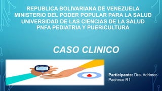 REPUBLICA BOLIVARIANA DE VENEZUELA
MINISTERIO DEL PODER POPULAR PARA LA SALUD
UNIVERSIDAD DE LAS CIENCIAS DE LA SALUD
PNFA PEDIATRIA Y PUERICULTURA
Participante: Dra. Adrimer
Pacheco R1
CASO CLINICO
 