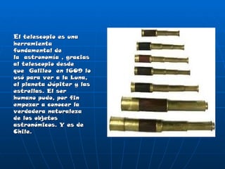 E l telescopio es una herramienta fundamental de la astronomía , gracias al telescopio desde que Galileo en 1609 lo usó para ver a la Luna, el planeta Júpiter y las estrellas. El ser humano pudo, por fin empezar a conocer la verdadera naturaleza de los objetos astronómicos. Y es de Chile. 