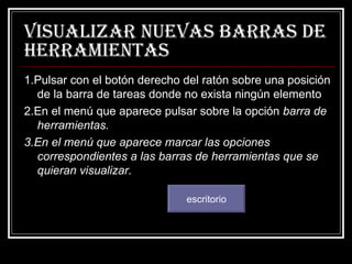Visualizar nuevas barras de herramientas 1.Pulsar con el botón derecho del ratón sobre una posición de la barra de tareas donde no exista ningún elemento 2.En el menú que aparece pulsar sobre la opción  barra de herramientas. 3.En el menú que aparece marcar las opciones correspondientes a las barras de herramientas que se quieran visualizar.   escritorio 