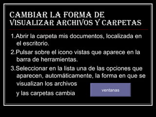 Cambiar la forma de  visualizar archivos y carpetas 1.Abrir la carpeta mis documentos, localizada en el escritorio. 2.Pulsar sobre el icono vistas que aparece en la barra de herramientas. 3.Seleccionar en la lista una de las opciones que aparecen, automáticamente, la forma en que se visualizan los archivos   y las carpetas cambia ventanas 