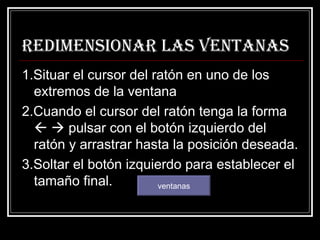 Redimensionar las ventanas 1.Situar el cursor del ratón en uno de los extremos de la ventana 2.Cuando el cursor del ratón tenga la forma       pulsar con el botón izquierdo del ratón y arrastrar hasta la posición deseada. 3.Soltar el botón izquierdo para establecer el tamaño final.  ventanas 
