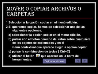 MOVER O COPIAR ARCHIVOS O CARPETAS 1.Seleccionar la opción copiar en el menú edición. 2.Si queremos copiar, hemos de seleccionar una de las siguientes opciones. a) seleccionar la opción copiar en el menú edición. b) pulsar con el botón derecho del ratón sobre cualquiera de los objetos seleccionados y en el menú contextual que aparece elegir la opción copiar. c) pulsar la combinación de teclas [ Ctrl+C] d) utilizar el botón  que aparece en la barra de herramientas . Explorador windows 