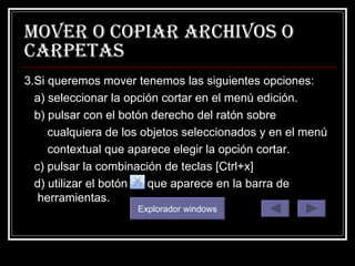 mover o copiar archivos o carpetas 3.Si queremos mover tenemos las siguientes opciones: a) seleccionar la opción cortar en el menú edición. b) pulsar con el botón derecho del ratón sobre cualquiera de los objetos seleccionados y en el menú contextual que aparece elegir la opción cortar. c) pulsar la combinación de teclas [Ctrl+x]  d) utilizar el botón  que aparece en la barra de herramientas. Explorador windows 