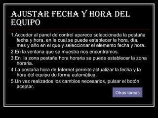 Ajustar fecha y hora del equipo 1.Acceder al panel de control aparece seleccionada la pestaña fecha y hora, en la cual se puede establecer la hora, día, mes y año en el que y seleccionar el elemento fecha y hora. 2.En la ventana que se muestra nos encontramos. 3.En  la zona pestaña hora horaria se puede establecer la zona horaria. 4.La pestaña hora de Internet permite actualizar la fecha y la hora del equipo de forma automática. 5.Un vez realizados los cambios necesarios, pulsar el botón aceptar. Otras tareas 