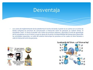 Los costos de implementación de las plataformas El ancho de banda. Cuando no se cuenta con un ancho de
banda suficiente los procesos de comunicación e interacción entre las personas se vuelven lentos. El
estudiante "Solo". A veces el estudiar solo vuelve los procesos tediosos y aburridos El nivel de aprendizaje
de los estudiantes no es el mismo, ya que se ajusta de acuerdo a la disponibilidad del tiempo para desarrollar
las actividades requeridas. La caída del sistema interrumpe los procesos en los cuales se viene llevando a
cabo la interacción entre las personas.
Desventaja
 