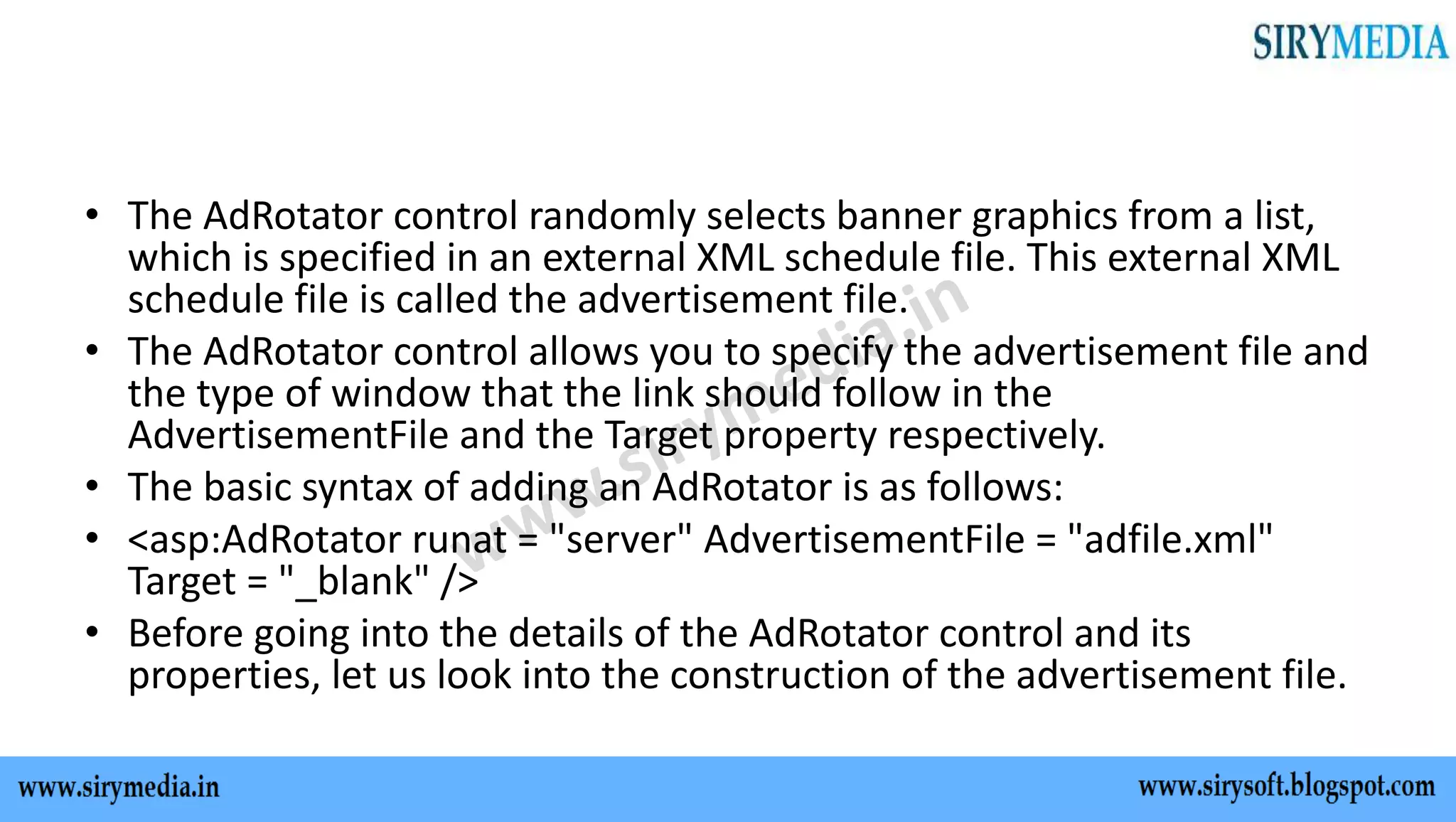 • The AdRotator control randomly selects banner graphics from a list,
which is specified in an external XML schedule file. This external XML
schedule file is called the advertisement file.
• The AdRotator control allows you to specify the advertisement file and
the type of window that the link should follow in the
AdvertisementFile and the Target property respectively.
• The basic syntax of adding an AdRotator is as follows:
• <asp:AdRotator runat = "server" AdvertisementFile = "adfile.xml"
Target = "_blank" />
• Before going into the details of the AdRotator control and its
properties, let us look into the construction of the advertisement file.
 