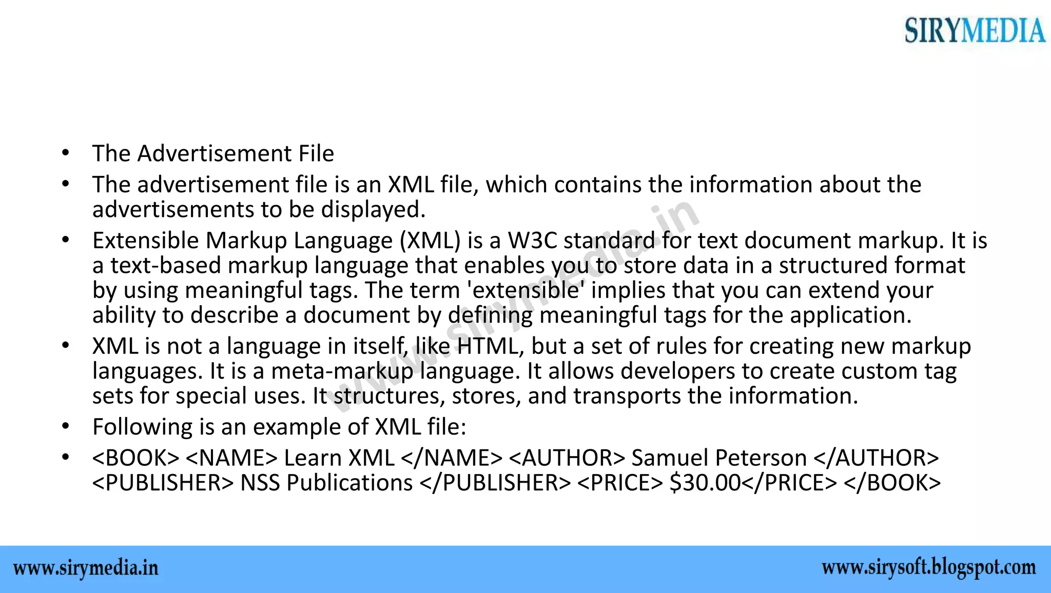 • The Advertisement File
• The advertisement file is an XML file, which contains the information about the
advertisements to be displayed.
• Extensible Markup Language (XML) is a W3C standard for text document markup. It is
a text-based markup language that enables you to store data in a structured format
by using meaningful tags. The term 'extensible' implies that you can extend your
ability to describe a document by defining meaningful tags for the application.
• XML is not a language in itself, like HTML, but a set of rules for creating new markup
languages. It is a meta-markup language. It allows developers to create custom tag
sets for special uses. It structures, stores, and transports the information.
• Following is an example of XML file:
• <BOOK> <NAME> Learn XML </NAME> <AUTHOR> Samuel Peterson </AUTHOR>
<PUBLISHER> NSS Publications </PUBLISHER> <PRICE> $30.00</PRICE> </BOOK>
 