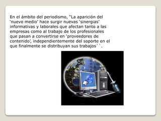 En el ámbito del periodismo, “La aparición del
‘nuevo medio’ hace surgir nuevas ‘sinergias’
informativas y laborales que afectan tanto a las
empresas como al trabajo de los profesionales
que pasan a convertirse en ‘proveedores de
contenido’, independientemente del soporte en el
que finalmente se distribuyan sus trabajos``.
 