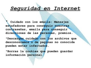 Seguridad en Internet Cuidado con los emails: Mensajes estafadores para conseguir nuestras contraseñas, emails para conseguir direcciones de las personas, premios. Descargas cuidado con los archivos que desconozcamos o de paginas no conocida pueden estar infectados. Borras la cookies que pueden guardar información personal . 