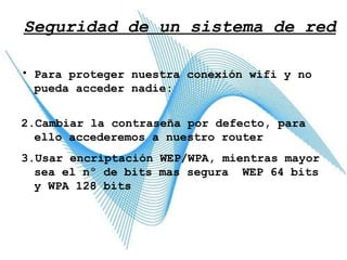 Seguridad de un sistema de red Para proteger nuestra conexión wifi y no pueda acceder nadie:  Cambiar la contraseña por defecto, para ello accederemos a nuestro router Usar encriptación WEP/WPA, mientras mayor sea el nº de bits mas segura  WEP 64 bits y WPA 128 bits 