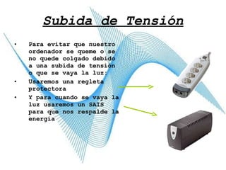 Subida de Tensión Para evitar que nuestro ordenador se queme o se no quede colgado debido a una subida de tensión o que se vaya la luz: Usaremos una regleta protectora Y para cuando se vaya la luz usaremos un SAIS para que nos respalde la energía 