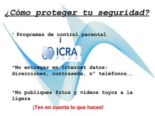 ¿Cómo proteger tu seguridad? Programas de control parental   No entregar en Internet datos: direcciones, contraseña, nº teléfonos…. No publiques fotos y videos tuyos a la ligera ¡Ten en cuenta lo que haces! 
