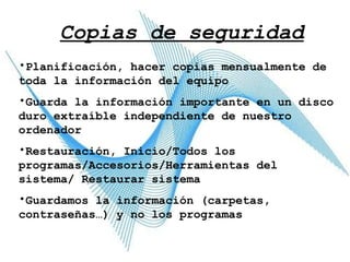 Copias de seguridad Planificación, hacer copias mensualmente de toda la información del equipo Guarda la información importante en un disco duro extraíble independiente de nuestro ordenador Restauración, Inicio/Todos los programas/Accesorios/Herramientas del sistema/ Restaurar sistema Guardamos la información (carpetas, contraseñas…) y no los programas 