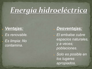 Energía hidroeléctrica

●   Ventajas:       ●   Desventajas:
●   Es renovable.   ●   El embalse cubre
●   Es limpia: No       espacios naturales,
    contamina.          y a veces;
                        poblaciones.
                    ●   Solo es posible en
                        los lugares
                        apropiados.
 