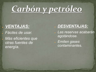 Carbón y petróleo
●   VENTAJAS:            ●   DESVENTAJAS:
●   Fáciles de usar.     ●   Las reservas acabarán
                             agotándose.
●   Más eficientes que
    otras fuentes de     ●   Emiten gases
    energía.                 contaminantes.
 