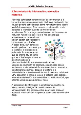 Adrián Teixeira Romero 
Traballo TICS 
Página 2 
1.Tecnoloxías da información: evolución 
histórica. 
Pódense considerar as tecnoloxías da información e a 
comunicación como un concepto dinámico. No invento das 
cousas poderia considerarse como nova tecnoloxia según 
as definición actuais. Esta mesma consideración podía 
aplicarse a televisón cuando se inventou e se 
popularizou..Sin embargo, estas tecnoloxías hoxe non se 
incluirían nunha lista das TIC e é moi posible que 
actualmente os ordenadores 
xa non poidan ser calificados 
como novas tecnoloxías. 
A pesar disto, nun concepto 
amplio, pódese considerar que 
ol teléfono, a televisión e o 
ordenador forman parte do 
que se chama TIC en tanto 
que tecnoloxías que favorecen 
a comunicación e o 
intercambio de información no mundo actual. 
Despois da invención da escritura, os primeiros pasos 
hacia unha sociedade da información estiveron marcados 
polo telégrafo eléctrico, despois o teléfono e a 
radiotelefonía, a televisión e Internet. A telefonía móvil e o 
GPS asociaron a imaxe o texto e á palabra «sen cables». 
Internet e a televisión son accesibles no teléfono móvil, que 
é tamén unha máquina de facer fotos. 
A asociación da informática e as telecomunicacións na 
última década del siglo XX beneficiáronse da 
miniaturización dos componentes, permitindo producir 
aparatos «multifunciòns» a precios accesibles dende o ano 
2000. 
 