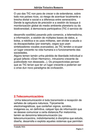 Adrián Teixeira Romero 
O uso das TIC non para de crecer o de extenderse, sobre 
todo nos países ricos, co riesgo de acentuar localmente a 
brecha dixital e social e a diferenza entre xeneracións. 
Dende la agricultura de precisión e a xestión do bosque á 
monitorización global do medio ambiente planetario ou da 
biodiversidad, á democracia participativa (TIC ó servicio do 
desarrollo sostible) pasando polo comercio, a telemedicina, 
a información, a xestión de múltiples bases de datos, a 
bolsa, a robótica e os usos militares, sen olvidar a axuda a 
os discapacitados (por exemplo, cegos que usan 
sintetizadores vocales avanzados), as TIC tenden a ocupar 
un lugar crecente na vida humana e o funcionamento das 
sociedades. 
Algúns temen tamén unha pérdida de liberdade individual e 
grupal (efecto «Gran Hermano», intrusismo crecente da 
publicidade non desexada...). Os prospectivistas pensan 
que as TIC terían que ter un lugar crecente e poderían ser 
o orixe dun novo paradigma de civilización. 
2.Telecomunicacións 
. Unha telecomunicación é toda transmisión e recepción de 
señales de calquera natureza, Típicamente 
electromagnéticas, que conteñan signos, sonidos, 
imágenes ou, en definitiva, calquer tipo de información que 
se desexe comunicar a certa distancia.Por metonimia, 
tamén se denomina telecomunicación (ou 
telecomunicacións, indistintamente) á disciplina que estuda, 
diseña, desarrolla e explota aqueles sistemas que permiten 
Traballo TICS 
Página 3 
 