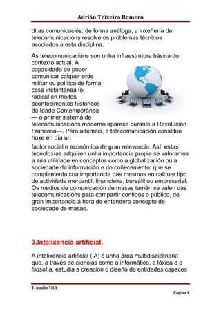 Adrián Teixeira Romero 
Traballo TICS 
Página 4 
ditas comunicaciós; de forma análoga, a inxeñería de 
telecomunicacións resolve os problemas técnicos 
asociados a esta disciplina. 
As telecomunicacións son unha infraestrutura básica do 
contexto actual. A 
capacidade de poder 
comunicar calquer orde 
militar ou política de forma 
case instantánea foi 
radical en moitos 
acontecimentos históricos 
da Idade Contemporánea 
— o primer sistema de 
telecomunicacións moderno aparece durante a Revolución 
Francesa—. Pero ademais, a telecomunicación constitúe 
hoxe en día un 
factor social e económico de gran relevancia. Así, estas 
tecnoloxías adquiren unha importancia propia se valoramos 
a súa utilidade en conceptos como a globalización ou a 
sociedade da información e do coñecemento; que se 
complementa coa importancia das mesmas en calquer tipo 
de actividade mercantil, financieira, bursátil ou empresarial. 
Os medios de comunicación de masas tamén se valen das 
telecomunicacións para compartir contidos o público, de 
gran importancia á hora de entendero concepto de 
sociedade de masas. 
3.Intelixencia artificial. 
A intelixencia artificial (IA) é unha área multidisciplinaria 
que, a través de ciencias como a informática, a lóxica e a 
filosofía, estudia a creación o diseño de entidades capaces 
 