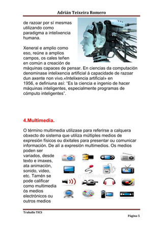 Adrián Teixeira Romero 
Traballo TICS 
Página 5 
de razoar por sí mesmas 
utilizando como 
paradigma a intelixencia 
humana. 
Xeneral e amplio como 
eso, reúne a amplios 
campos, os cales teñen 
en común a creación de 
máquinas capaces de pensar. En ciencias da computación 
denominase intelixencia artificial á capacidade de razoar 
dun axente non vivo.«Intelixencia artificial» en 
1956, e definiuna así: “Es la ciencia e ingenio de hacer 
máquinas inteligentes, especialmente programas de 
cómputo inteligentes”. 
4.Multimedia. 
O término multimedia utilizase para referirse a calquera 
obxecto do sistema que utiliza múltiples medios de 
expresión físicos ou dixitales para presentar ou comunicar 
información. De alí a expresión multimedios. Os medios 
poden ser 
variados, desde 
texto e imaxes, 
ata animación, 
sonido, video, 
etc. Tamén se 
pode calificar 
como multimedia 
ós medios 
electrónicos ou 
outros medios 
 