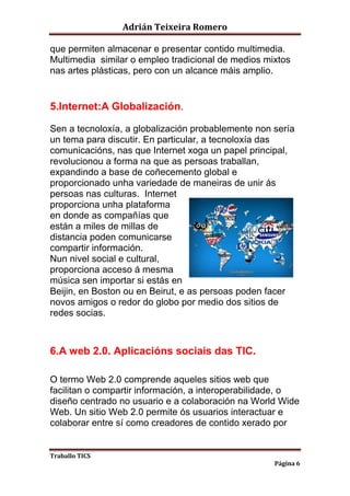 Adrián Teixeira Romero 
que permiten almacenar e presentar contido multimedia. 
Multimedia similar o empleo tradicional de medios mixtos 
nas artes plásticas, pero con un alcance máis amplio. 
Traballo TICS 
Página 6 
5.Internet:A Globalización. 
Sen a tecnoloxía, a globalización probablemente non sería 
un tema para discutir. En particular, a tecnoloxía das 
comunicacións, nas que Internet xoga un papel principal, 
revolucionou a forma na que as persoas traballan, 
expandindo a base de coñecemento global e 
proporcionado unha variedade de maneiras de unir ás 
persoas nas culturas. Internet 
proporciona unha plataforma 
en donde as compañías que 
están a miles de millas de 
distancia poden comunicarse 
compartir información. 
Nun nivel social e cultural, 
proporciona acceso á mesma 
música sen importar si estás en 
Beijin, en Boston ou en Beirut, e as persoas poden facer 
novos amigos o redor do globo por medio dos sitios de 
redes socias. 
6.A web 2.0. Aplicacións sociais das TIC. 
O termo Web 2.0 comprende aqueles sitios web que 
facilitan o compartir información, a interoperabilidade, o 
diseño centrado no usuario e a colaboración na World Wide 
Web. Un sitio Web 2.0 permite ós usuarios interactuar e 
colaborar entre sí como creadores de contido xerado por 
 
