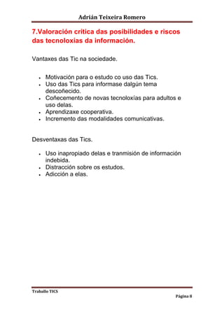 Adrián Teixeira Romero 
7.Valoración crítica das posibilidades e riscos 
das tecnoloxías da información. 
Traballo TICS 
Página 8 
Vantaxes das Tic na sociedade. 
 Motivación para o estudo co uso das Tics. 
 Uso das Tics para informase dalgún tema 
descoñecido. 
 Coñecemento de novas tecnoloxías para adultos e 
uso delas. 
 Aprendizaxe cooperativa. 
 Incremento das modalidades comunicativas. 
Desventaxas das Tics. 
 Uso inapropiado delas e tranmisión de información 
indebida. 
 Distracción sobre os estudos. 
 Adicción a elas. 

