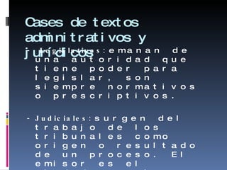 Cases de textos adminitrativos y jurídicos -  Legislativos:  emanan de una autoridad que tiene poder para legislar, son siempre normativos o prescriptivos. - Judiciales:  surgen del trabajo de los tribunales como origen o resultado de un proceso. El emisor es el ciudadano o la Administración d Justicia. - Administrativos:  tiene como emisor la Administración o al ciudadano, que solicita un beneficio o el cumplimiento de un derecho 